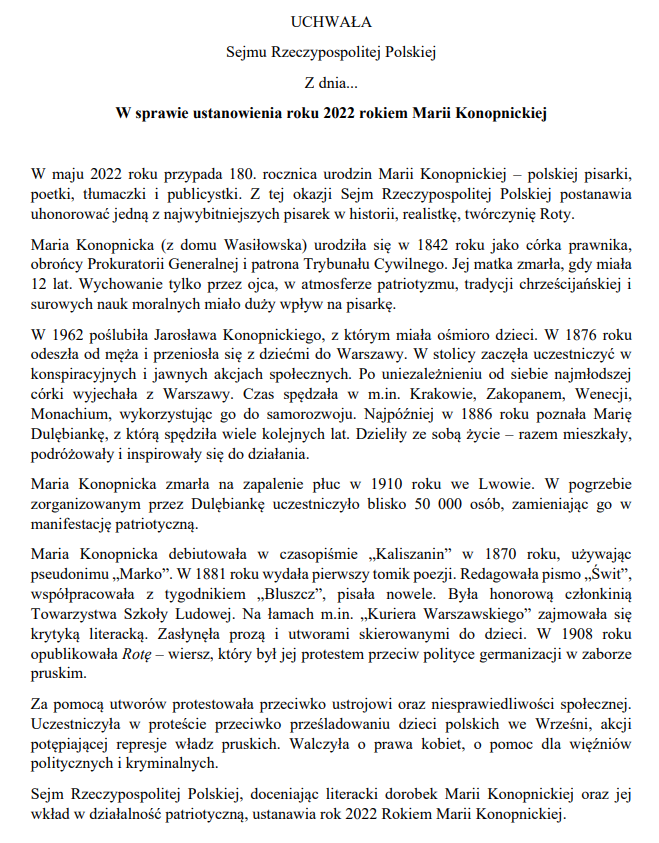 UCHWAŁASejmu Rzeczypospolitej Polskiej Z dnia...W sprawie ustanowienia roku 2022 rokiem Marii KonopnickiejW maju 2022 roku przypada 180. rocznica urodzin Marii Konopnickiej – polskiej pisarki, poetki, tłumaczki i publicystki. Z tej okazji Sejm Rzeczypospolitej Polskiej postanawia uhonorować jedną z najwybitniejszych pisarek w historii, realistkę, twórczynię Roty. Maria Konopnicka (z domu Wasiłowska) urodziła się w 1842 roku jako córka prawnika, obrońcy Prokuratorii Generalnej i patrona Trybunału Cywilnego. Jej matka zmarła, gdy miała 12 lat. Wychowanie tylko przez ojca, w atmosferze patriotyzmu, tradycji chrześcijańskiej i surowych nauk moralnych miało duży wpływ na pisarkę.W 1962 poślubiła Jarosława Konopnickiego, z którym miała ośmioro dzieci. W 1876 roku odeszła od męża i przeniosła się z dziećmi do Warszawy. W stolicy zaczęła uczestniczyć w konspiracyjnych i jawnych akcjach społecznych. Po uniezależnieniu od siebie najmłodszej córki wyjechała z Warszawy. Czas spędzała w m.in. Krakowie, Zakopanem, Wenecji, Monachium, wykorzystując go do samorozwoju. Najpóźniej w 1886 roku poznała Marię Dulębiankę, z którą spędziła wiele kolejnych lat. Dzieliły ze sobą życie – razem mieszkały, podróżowały i inspirowały się do działania. Maria Konopnicka zmarła na zapalenie płuc w 1910 roku we Lwowie. W pogrzebie zorganizowanym przez Dulębiankę uczestniczyło blisko 50 000 osób, zamieniając go w manifestację patriotyczną. Maria Konopnicka debiutowała w czasopiśmie „Kaliszanin” w 1870 roku, używając pseudonimu „Marko”. W 1881 roku wydała pierwszy tomik poezji. Redagowała pismo „Świt”, współpracowała z tygodnikiem „Bluszcz”, pisała nowele. Była honorową członkinią Towarzystwa Szkoły Ludowej. Na łamach m.in. „Kuriera Warszawskiego” zajmowała się krytyką literacką. Zasłynęła prozą i utworami skierowanymi do dzieci. W 1908 roku opublikowała Rotę – wiersz, który był jej protestem przeciw polityce germanizacji w zaborze pruskim. Za pomocą utworów protestowała przeciwko ustrojowi oraz niesprawiedliwości społecznej. Uczestniczyła w proteście przeciwko prześladowaniu dzieci polskich we Wrześni, akcji potępiającej represje władz pruskich. Walczyła o prawa kobiet, o pomoc dla więźniów politycznych i kryminalnych.Sejm Rzeczypospolitej Polskiej, doceniając literacki dorobek Marii Konopnickiej oraz jej wkład w działalność patriotyczną, ustanawia rok 2022 Rokiem Marii Konopnickiej.